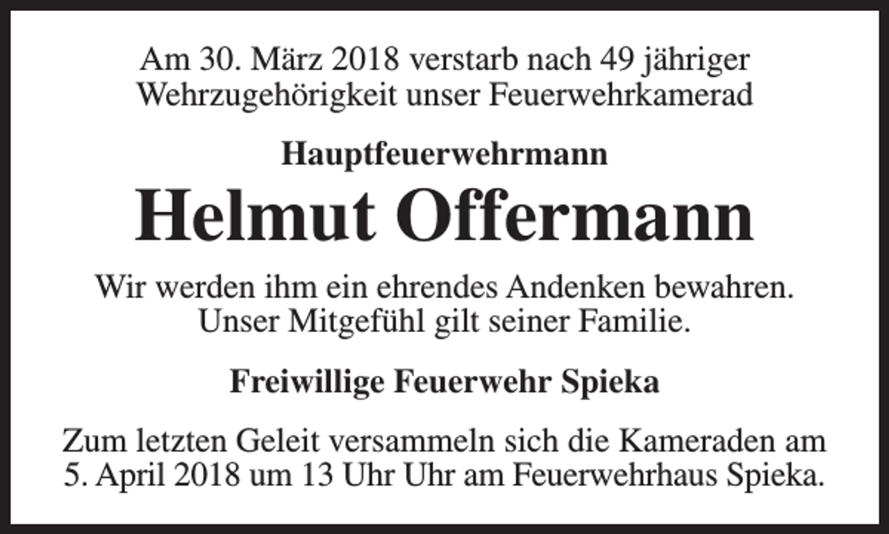 <p>Am 30. März 2018 verstarb nach 49 jähriger<br />Wehrzugehörigkeit unser Feuerwehrkamerad<br />Hauptfeuerwehrmann</p><p>Helmut Offermann</p><p>Wir werden ihm ein ehrendes Andenken bewahren.<br />Unser Mitgefühl gilt seiner Familie.<br />Freiwillige Feuerwehr Spieka<br />Zum letzten Geleit versammeln sich die Kameraden am<br />5. April 2018 um 13 Uhr Uhr am Feuerwehrhaus Spieka.</p>