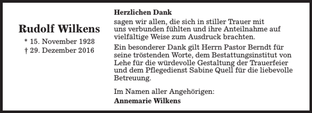 <p>Rudolf Wilkens<br />* 15. November 1928<br />† 29. Dezember 2016</p><p>Herzlichen Dank<br />sagen wir allen, die sich in stiller Trauer mit<br />uns verbunden fühlten und ihre Anteilnahme auf<br />vielfältige Weise zum Ausdruck brachten.<br />Ein besonderer Dank gilt Herrn Pastor Berndt für<br />seine tröstenden Worte, dem Bestattungsinstitut von<br />Lehe für die würdevolle Gestaltung der Trauerfeier<br />und dem Pflegedienst Sabine Quell für die liebevolle<br />Betreuung.<br />Im Namen aller Angehörigen:<br />Annemarie Wilkens</p>