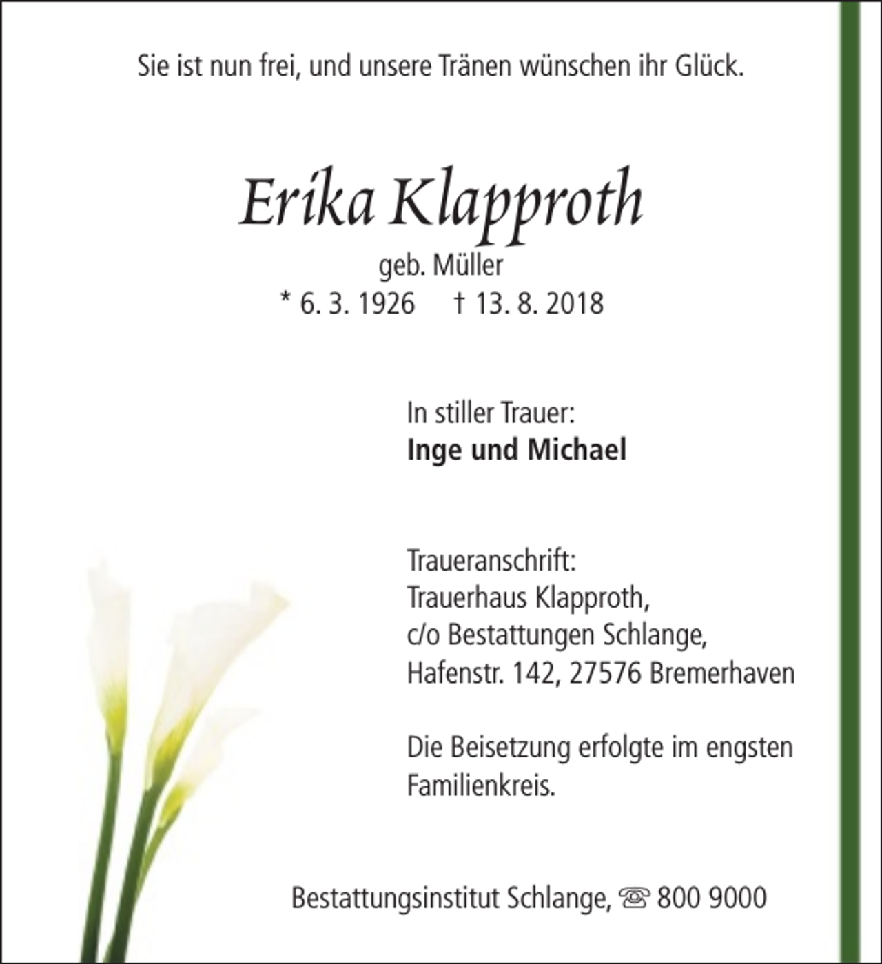 <p>Sie ist nun frei, und unsere Tränen wünschen ihr Glück.</p><p>Erika Klapproth<br />geb. Müller<br />* 6. 3. 1926 † 13. 8. 2018</p><p>In stiller Trauer:<br />Inge und Michael<br />Traueranschrift:<br />Trauerhaus Klapproth,<br />c/o Bestattungen Schlange,<br />Hafenstr. 142, 27576 Bremerhaven<br />Die Beisetzung erfolgte im engsten<br />Familienkreis.<br />Bestattungsinstitut Schlange, s 800 9000</p>