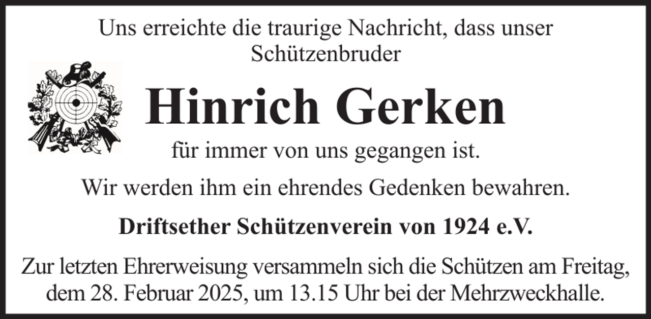 <p>Uns erreichte die traurige Nachricht, dass unser<br />Schützenbruder</p><p>Hinrich Gerken<br />für immer von uns gegangen ist.<br />Wir werden ihm ein ehrendes Gedenken bewahren.<br />Driftsether Schützenverein von 1924 e.V.<br />Zur letzten Ehrerweisung versammeln sich die Schützen am Freitag,<br />dem 28. Februar 2025, um 13.15 Uhr bei der Mehrzweckhalle.</p>