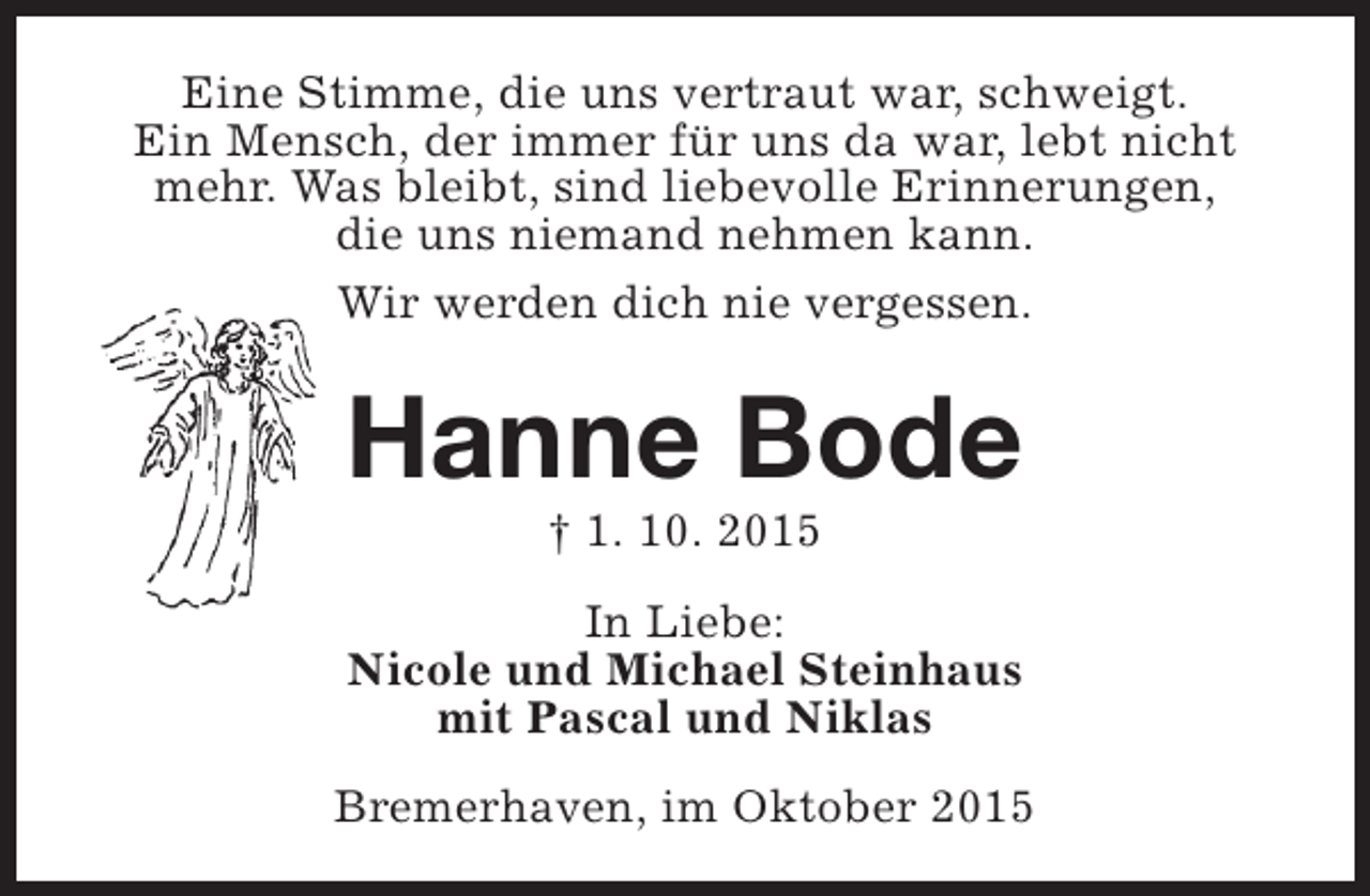 <p>Eine Stimme, die uns vertraut war, schweigt.<br />Ein Mensch, der immer für uns da war, lebt nicht<br />mehr. Was bleibt, sind liebevolle Erinnerungen,<br />die uns niemand nehmen kann.<br />Wir werden dich nie vergessen.</p><p>Hanne Bode<br />† 1. 10. 2015</p><p>In Liebe:<br />Nicole und Michael Steinhaus<br />mit Pascal und Niklas<br />Bremerhaven, im Oktober 2015</p>