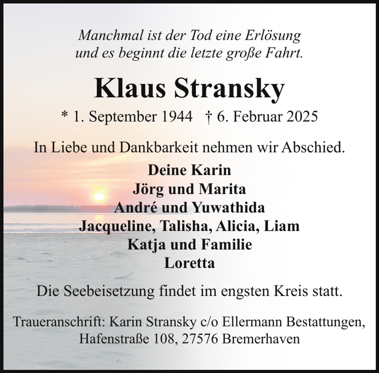 <p>Manchmal ist der Tod eine Erlösung<br />und es beginnt die letzte große Fahrt.</p><p>Klaus Stransky</p><p>* 1. September 1944 † 6. Februar 2025<br />In Liebe und Dankbarkeit nehmen wir Abschied.<br />Deine Karin<br />Jörg und Marita<br />André und Yuwathida<br />Jacqueline, Talisha, Alicia, Liam<br />Katja und Familie<br />Loretta<br />Die Seebeisetzung findet im engsten Kreis statt.<br />Traueranschrift: Karin Stransky c/o Ellermann Bestattungen,<br />Hafenstraße 108, 27576 Bremerhaven</p>