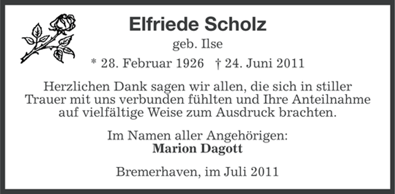 <p>Elfriede Scholz<br />geb. Ilse<br />* 28. Februar 1926 † 24. Juni 2011<br />Herzlichen Dank sagen wir allen, die sich in stiller<br />Trauer mit uns verbunden fühlten und Ihre Anteilnahme<br />auf vielfältige Weise zum Ausdruck brachten.<br />Im Namen aller Angehörigen:<br />Marion Dagott<br />Bremerhaven, im Juli 2011</p>