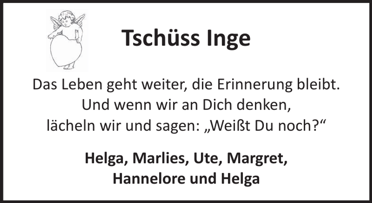 <p>Tschüss Inge<br />Das Leben geht weiter, die Erinnerung bleibt.<br />Und wenn wir an Dich denken,<br />lächeln wir und sagen: „Weißt Du noch?“<br />Helga, Marlies, Ute, Margret,<br />Hannelore und Helga</p>