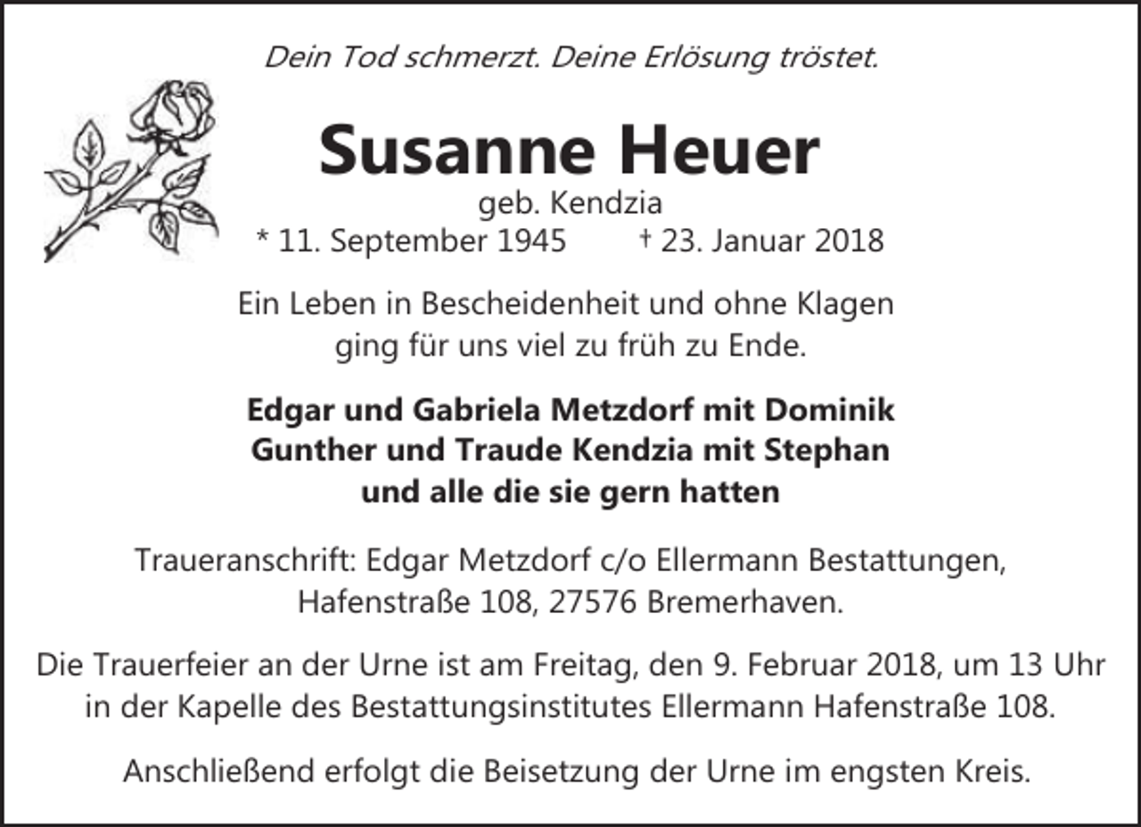 <p>Dein Tod schmerzt. Deine Erlösung tröstet.</p><p>Susanne Heuer</p><p>geb. Kendzia<br />* 11. September 1945<br />† 23. Januar 2018<br />Ein Leben in Bescheidenheit und ohne Klagen<br />ging für uns viel zu früh zu Ende.<br />Edgar und Gabriela Metzdorf mit Dominik<br />Gunther und Traude Kendzia mit Stephan<br />und alle die sie gern hatten<br />Traueranschrift: Edgar Metzdorf c/o Ellermann Bestattungen,<br />Hafenstraße 108, 27576 Bremerhaven.<br />Die Trauerfeier an der Urne ist am Freitag, den 9. Februar 2018, um 13 Uhr<br />in der Kapelle des Bestattungsinstitutes Ellermann Hafenstraße 108.<br />Anschließend erfolgt die Beisetzung der Urne im engsten Kreis.</p>