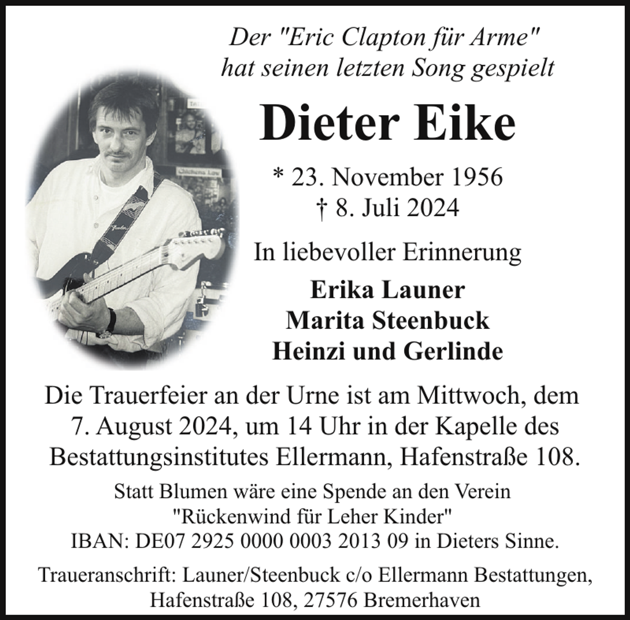 <p>Der "Eric Clapton für Arme"<br />hat seinen letzten Song gespielt</p><p>Dieter Eike<br />* 23. November 1956<br />† 8. Juli 2024<br />In liebevoller Erinnerung<br />Erika Launer<br />Marita Steenbuck<br />Heinzi und Gerlinde<br />Die Trauerfeier an der Urne ist am Mittwoch, dem<br />7. August 2024, um 14 Uhr in der Kapelle des<br />Bestattungsinstitutes Ellermann, Hafenstraße 108.<br />Statt Blumen wäre eine Spende an den Verein<br />"Rückenwind für Leher Kinder"<br />IBAN: DE07 2925 03 2013 09 in Dieters Sinne.<br />Traueranschrift: Launer/Steenbuck c/o Ellermann Bestattungen,<br />Hafenstraße 108, 27576 Bremerhaven</p>