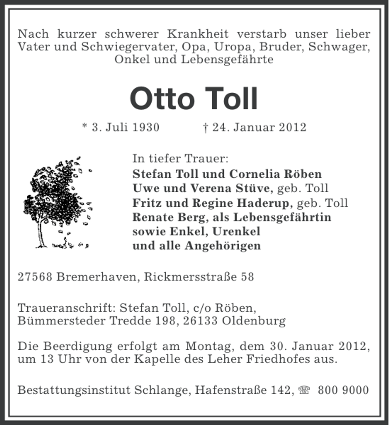 <p>Nach kurzer schwerer Krankheit verstarb unser lieber<br />Vater und Schwiegervater, Opa, Uropa, Bruder, Schwager,<br />Onkel und Lebensgefährte</p><p>Otto Toll<br />* 3. Juli 1930</p><p>† 24. Januar 2012</p><p>In tiefer Trauer:<br />Stefan Toll und Cornelia Röben<br />Uwe und Verena Stüve, geb. Toll<br />Fritz und Regine Haderup, geb. Toll<br />Renate Berg, als Lebensgefährtin<br />sowie Enkel, Urenkel<br />und alle Angehörigen<br />27568 Bremerhaven, Rickmersstraße 58<br />Traueranschrift: Stefan Toll, c/o Röben,<br />Bümmersteder Tredde 198, 26133 Oldenburg<br />Die Beerdigung erfolgt am Montag, dem 30. Januar 2012,<br />um 13 Uhr von der Kapelle des Leher Friedhofes aus.<br />Bestattungsinstitut Schlange, Hafenstraße 142, 800 9000</p>