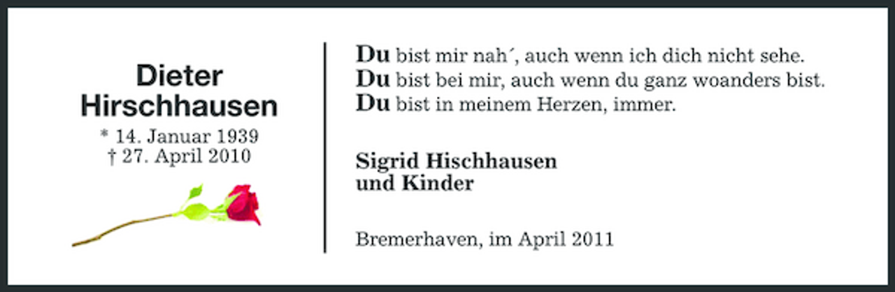 <p>Dieter Hirschhausen<br />* 14. Januar 1939 † 27. April 2010</p><p>Du bist mir nah´, auch wenn ich dich nicht sehe. Du bist bei mir, auch wenn du ganz woanders bist. Du bist in meinem Herzen, immer.<br />Sigrid Hischhausen und Kinder<br />Bremerhaven, im April 2011</p>