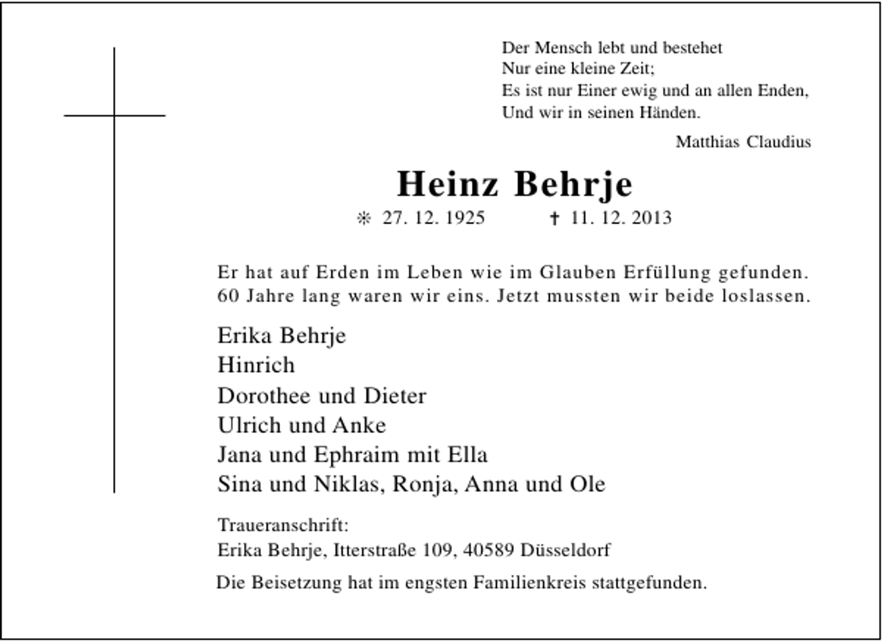 <p>Der Mensch lebt und bestehet<br />Nur eine kleine Zeit;<br />Es ist nur Einer ewig und an allen Enden,<br />Und wir in seinen Händen.<br />Matthias Claudius</p><p>Heinz Behrje</p><p>❊ 27. 12. 1925</p><p>✝ 11. 12. 2013</p><p>Er hat auf Erden im Leben wie im Glauben Erfüllung gefunden.<br />60 Jahre lang waren wir eins. Jetzt mussten wir beide loslassen.</p><p>Erika Behrje<br />Hinrich<br />Dorothee und Dieter<br />Ulrich und Anke<br />Jana und Ephraim mit Ella<br />Sina und Niklas, Ronja, Anna und Ole<br />Traueranschrift:<br />Erika Behrje, Itterstraße 109, 40589 Düsseldorf<br />Die Beisetzung hat im engsten Familienkreis stattgefunden.</p>