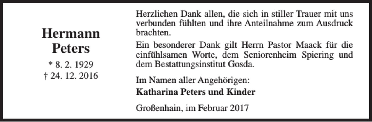 <p>Hermann<br />Peters<br />* 8. 2. 1929<br />† 24. 12. 2016</p><p>Herzlichen Dank allen, die sich in stiller Trauer mit uns<br />verbunden fühlten und ihre Anteilnahme zum Ausdruck<br />brachten.<br />Ein besonderer Dank gilt Herrn Pastor Maack für die<br />einfühlsamen Worte, dem Seniorenheim Spiering und<br />dem Bestattungsinstitut Gosda.<br />Im Namen aller Angehörigen:<br />Katharina Peters und Kinder<br />Großenhain, im Februar 2017</p>
