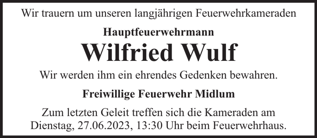 <p>Wir trauern um unseren langjährigen Feuerwehrkameraden<br />Hauptfeuerwehrmann</p><p>Wilfried Wulf</p><p>Wir werden ihm ein ehrendes Gedenken bewahren.<br />Freiwillige Feuerwehr Midlum<br />Zum letzten Geleit treffen sich die Kameraden am<br />Dienstag, 27.06.2023, 13:30 Uhr beim Feuerwehrhaus.</p>