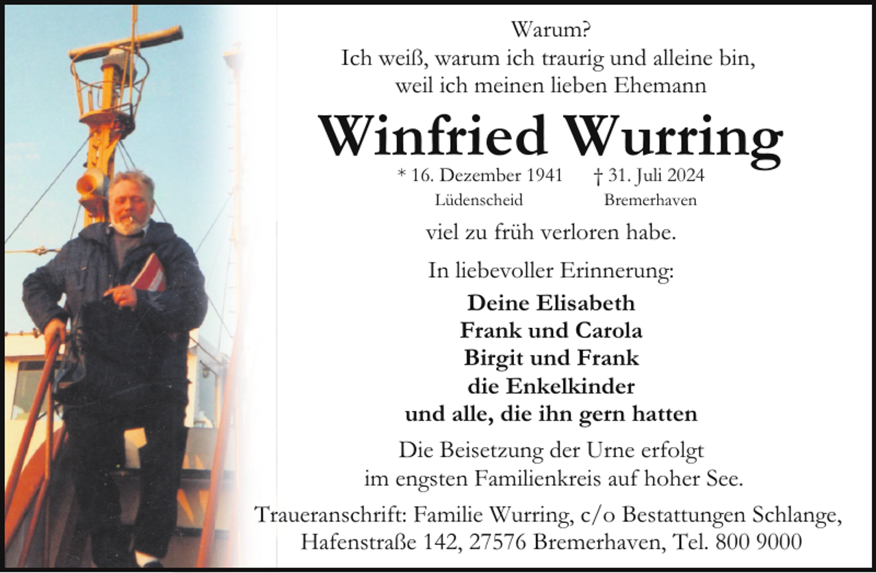 <p>Warum?<br />Ich weiß, warum ich traurig und alleine bin,<br />weil ich meinen lieben Ehemann</p><p>Winfried Wurring<br />* 16. Dezember 1941<br />Lüdenscheid</p><p>† 31. Juli 2024<br />Bremerhaven</p><p>viel zu früh verloren habe.<br />In liebevoller Erinnerung:<br />Deine Elisabeth<br />Frank und Carola<br />Birgit und Frank<br />die Enkelkinder<br />und alle, die ihn gern hatten<br />Die Beisetzung der Urne erfolgt<br />im engsten Familienkreis auf hoher See.<br />Traueranschrift: Familie Wurring, c/o Bestattungen Schlange,<br />Hafenstraße 142, 27576 Bremerhaven, Tel. 800 9000</p>