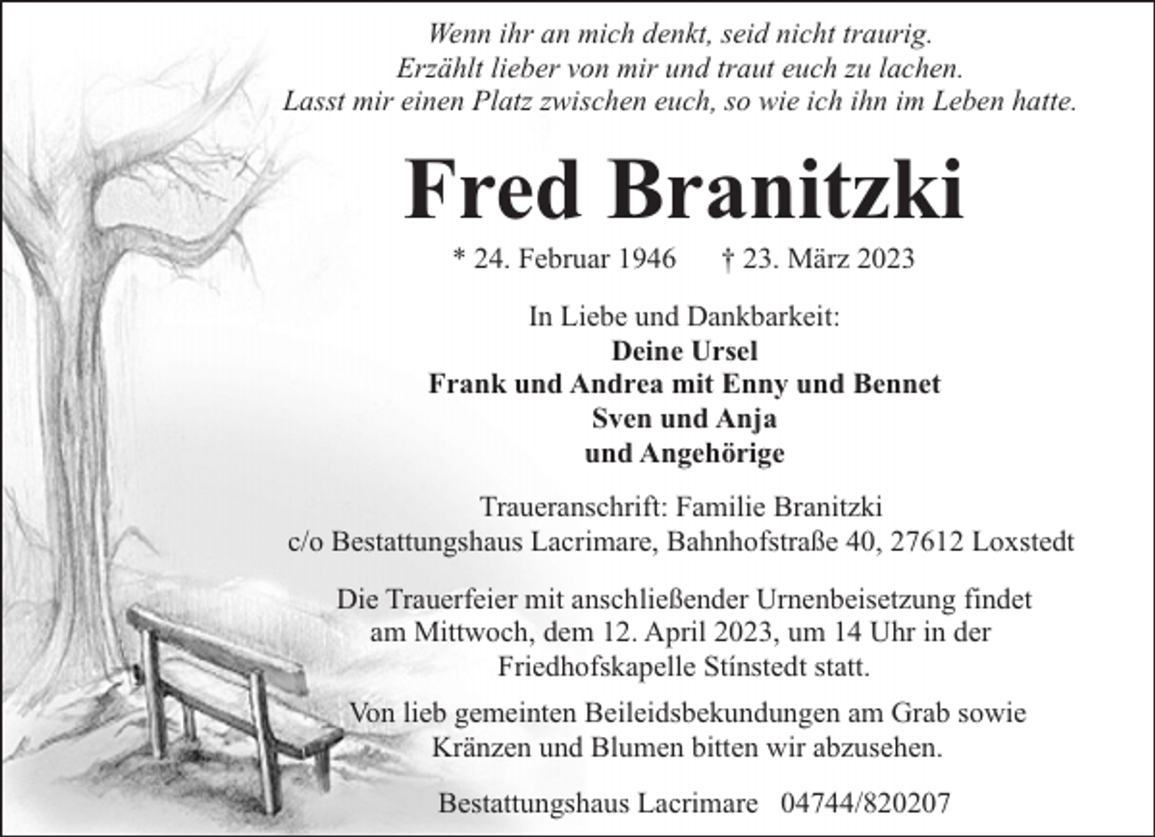 <p>Wenn ihr an mich denkt, seid nicht traurig.<br />Erzählt lieber von mir und traut euch zu lachen.<br />Lasst mir einen Platz zwischen euch, so wie ich ihn im Leben hatte.</p><p>Fred Branitzki<br />* 24. Februar 1946</p><p>† 23. März 2023</p><p>In Liebe und Dankbarkeit:<br />Deine Ursel<br />Frank und Andrea mit Enny und Bennet<br />Sven und Anja<br />und Angehörige<br />Traueranschrift: Familie Branitzki<br />c/o Bestattungshaus Lacrimare, Bahnhofstraße 40, 27612 Loxstedt<br />Die Trauerfeier mit anschließender Urnenbeisetzung findet<br />am Mittwoch, dem 12. April 2023, um 14 Uhr in der<br />Friedhofskapelle Stínstedt statt.<br />Von lieb gemeinten Beileidsbekundungen am Grab sowie<br />Kränzen und Blumen bitten wir abzusehen.<br />Bestattungshaus Lacrimare 04744/820207</p>