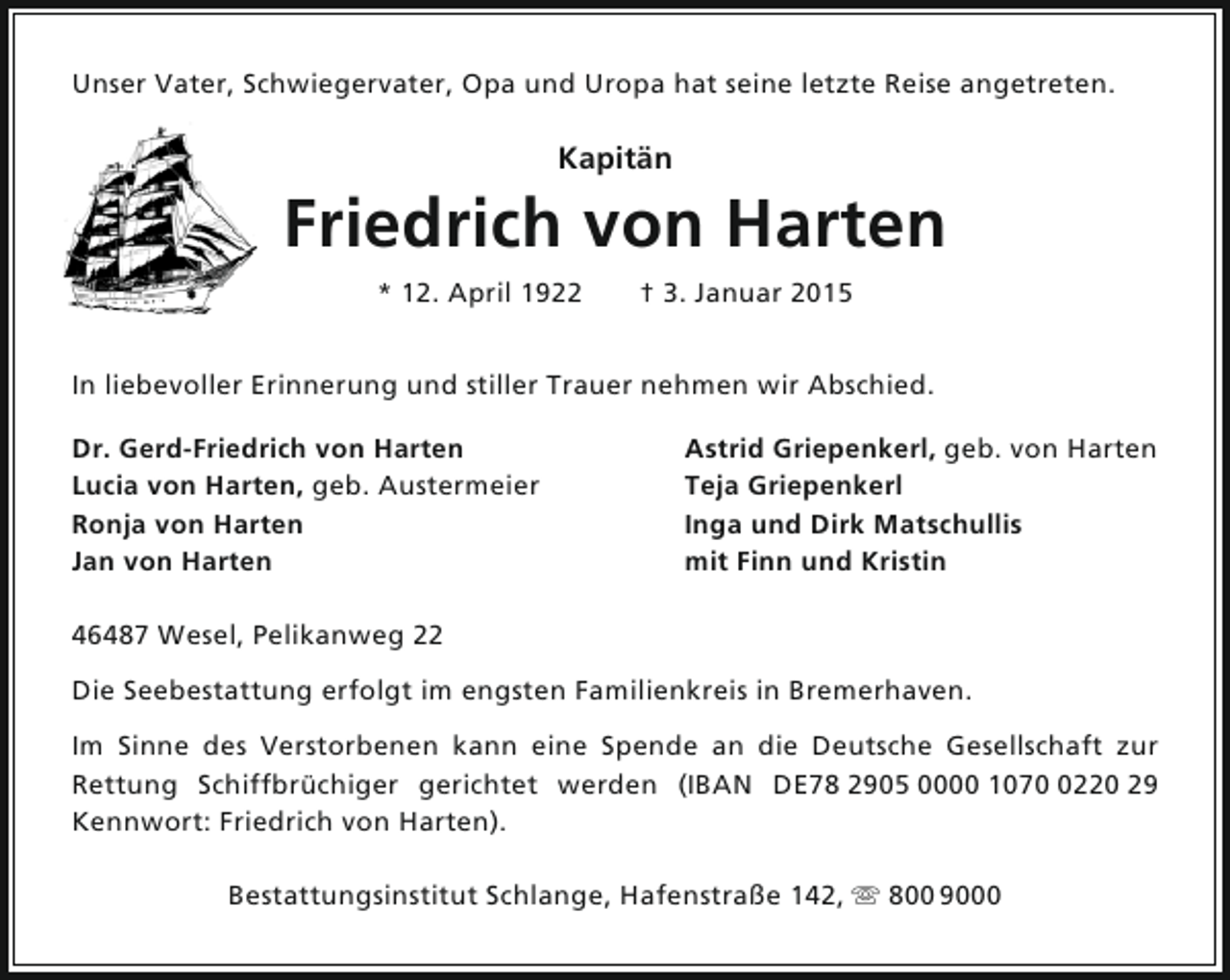 <p>Unser Vater, Schwiegervater, Opa und Uropa hat seine letzte Reise angetreten.</p><p>Kapitän</p><p>Friedrich von Harten<br />* 12. April 1922</p><p>† 3. Januar 2015</p><p>In liebevoller Erinnerung und stiller Trauer nehmen wir Abschied.<br />Dr. Gerd-Friedrich von Harten<br />Lucia von Harten, geb. Austermeier<br />Ronja von Harten<br />Jan von Harten</p><p>Astrid Griepenkerl, geb. von Harten<br />Teja Griepenkerl<br />Inga und Dirk Matschullis<br />mit Finn und Kristin</p><p>46487 Wesel, Pelikanweg 22<br />Die Seebestattung erfolgt im engsten Familienkreis in Bremerhaven.<br />Im Sinne des Verstorbenen kann eine Spende an die Deutsche Gesellschaft zur<br />Rettung Schiffbrüchiger gerichtet werden (IBAN DE78 2905 0000 107220 29<br />Kennwort: Friedrich von Harten).<br />Bestattungsinstitut Schlange, Hafenstraße 142,  800 9000</p>