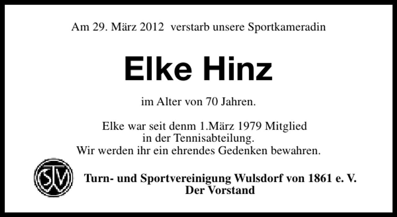 <p>Am 29. März 2012 verstarb unsere Sportkameradin</p><p>Elke Hinz<br />im Alter von 70 Jahren.<br />Elke war seit denm 1.März 1979 Mitglied<br />in der Tennisabteilung.<br />Wir werden ihr ein ehrendes Gedenken bewahren.<br />Turn- und Sportvereinigung Wulsdorf von 1861 e. V.<br />Der Vorstand</p>
