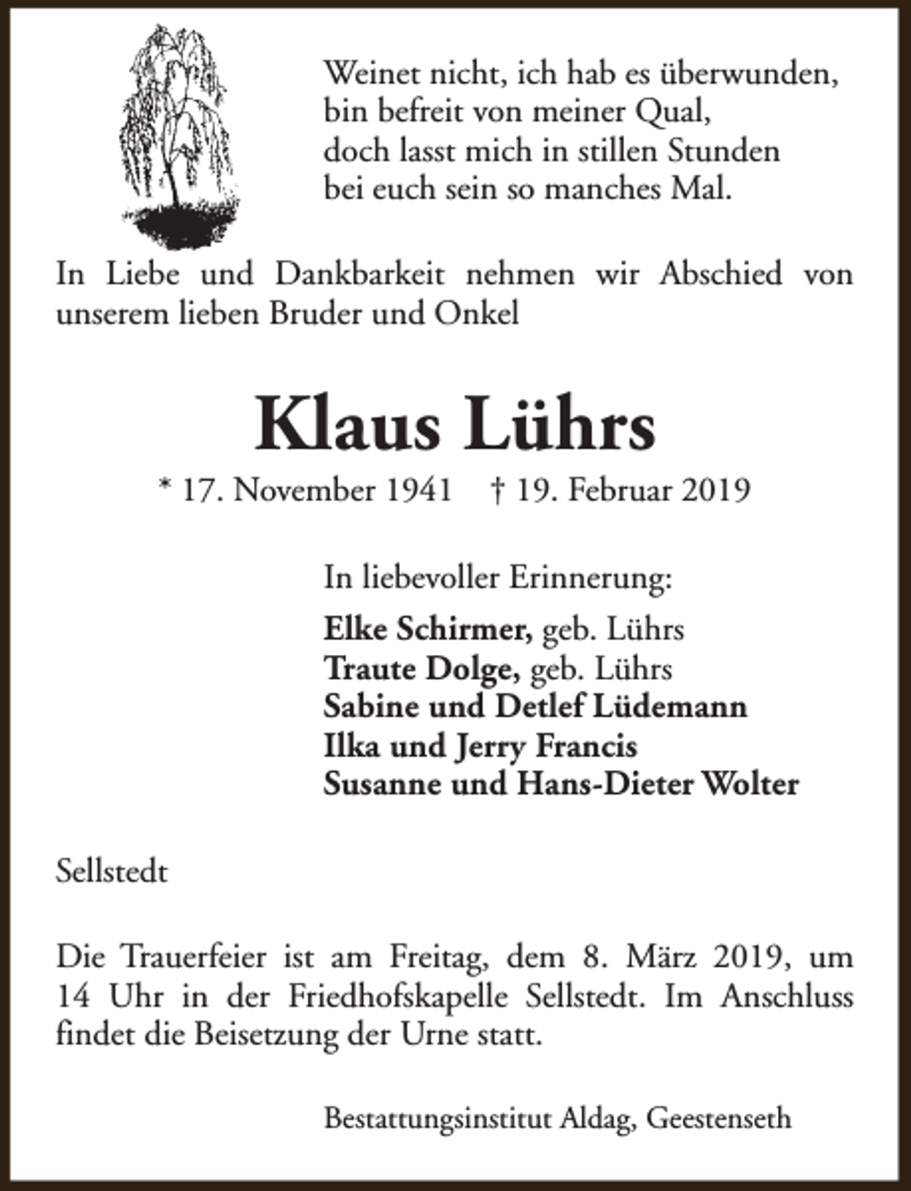 <p>Weinet nicht, ich hab es überwunden,<br />bin befreit von meiner Qual,<br />doch lasst mich in stillen Stunden<br />bei euch sein so manches Mal.<br />In Liebe und Dankbarkeit nehmen wir Abschied von<br />unserem lieben Bruder und Onkel</p><p>Klaus Lührs</p><p>* 17. November 1941</p><p>† 19. Februar 2019</p><p>In liebevoller Erinnerung:<br />Elke Schirmer, geb. Lührs<br />Traute Dolge, geb. Lührs<br />Sabine und Detlef Lüdemann<br />Ilka und Jerry Francis<br />Susanne und Hans-Dieter Wolter<br />Sellstedt<br />Die Trauerfeier ist am Freitag, dem 8. März 2019, um<br />14 Uhr in der Friedhofskapelle Sellstedt. Im Anschluss<br />findet die Beisetzung der Urne statt.<br />Bestattungsinstitut Aldag, Geestenseth</p>