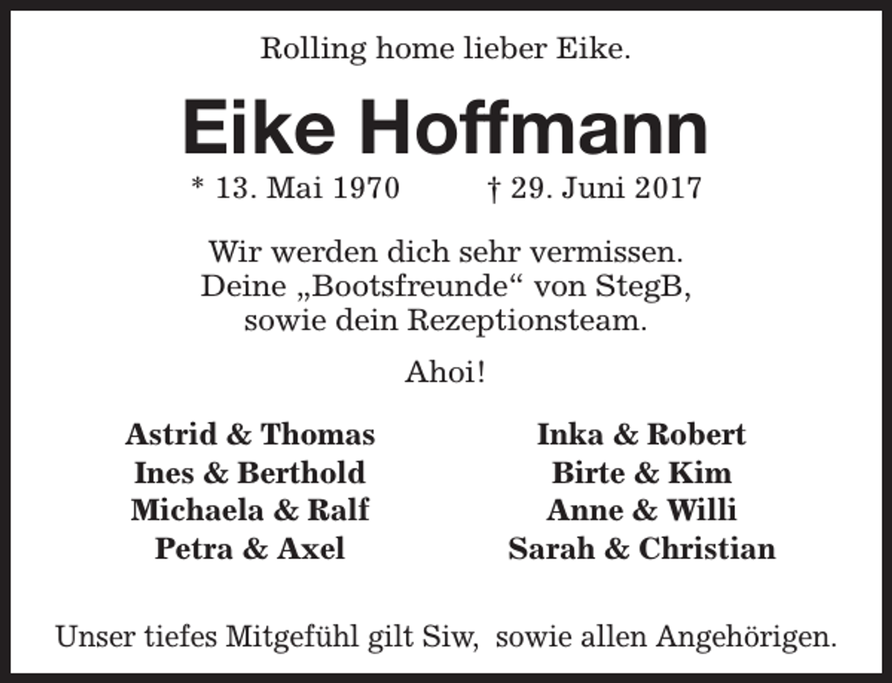 <p>Rolling home lieber Eike.</p><p>Eike Hoffmann<br />* 13. Mai 1970</p><p>† 29. Juni 2017</p><p>Wir werden dich sehr vermissen.<br />Deine „Bootsfreunde“ von StegB,<br />sowie dein Rezeptionsteam.<br />Ahoi!<br />Astrid &amp; Thomas<br />Ines &amp; Berthold<br />Michaela &amp; Ralf<br />Petra &amp; Axel</p><p>Inka &amp; Robert<br />Birte &amp; Kim<br />Anne &amp; Willi<br />Sarah &amp; Christian</p><p>Unser tiefes Mitgefühl gilt Siw, sowie allen Angehörigen.</p>