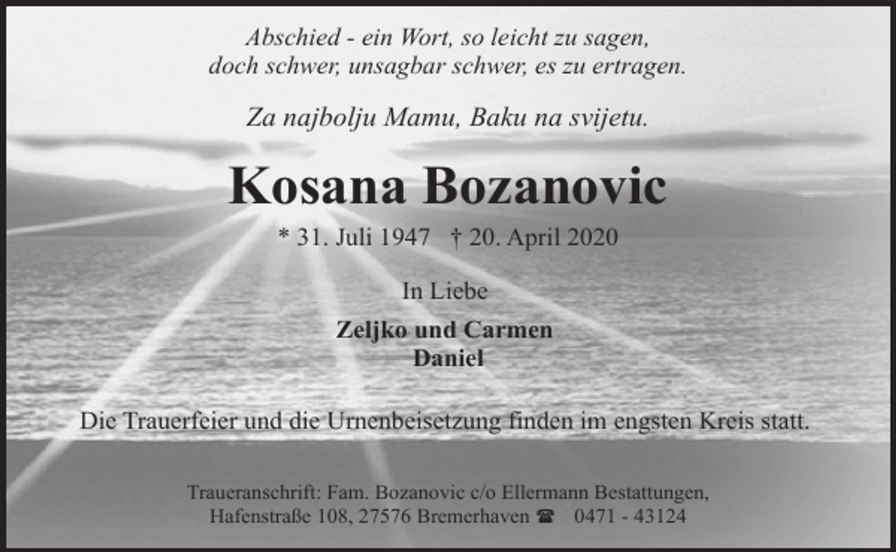 <p>Abschied - ein Wort, so leicht zu sagen,<br />doch schwer, unsagbar schwer, es zu ertragen.</p><p>Za najbolju Mamu, Baku na svijetu.</p><p>Kosana Bozanovic<br />* 31. Juli 1947 † 20. April 2020<br />In Liebe<br />Zeljko und Carmen<br />Daniel<br />Die Trauerfeier und die Urnenbeisetzung finden im engsten Kreis statt.<br />Traueranschrift: Fam. Bozanovic c/o Ellermann Bestattungen,<br />Hafenstraße 108, 27576 Bremerhaven ( 0471 - 43124</p>