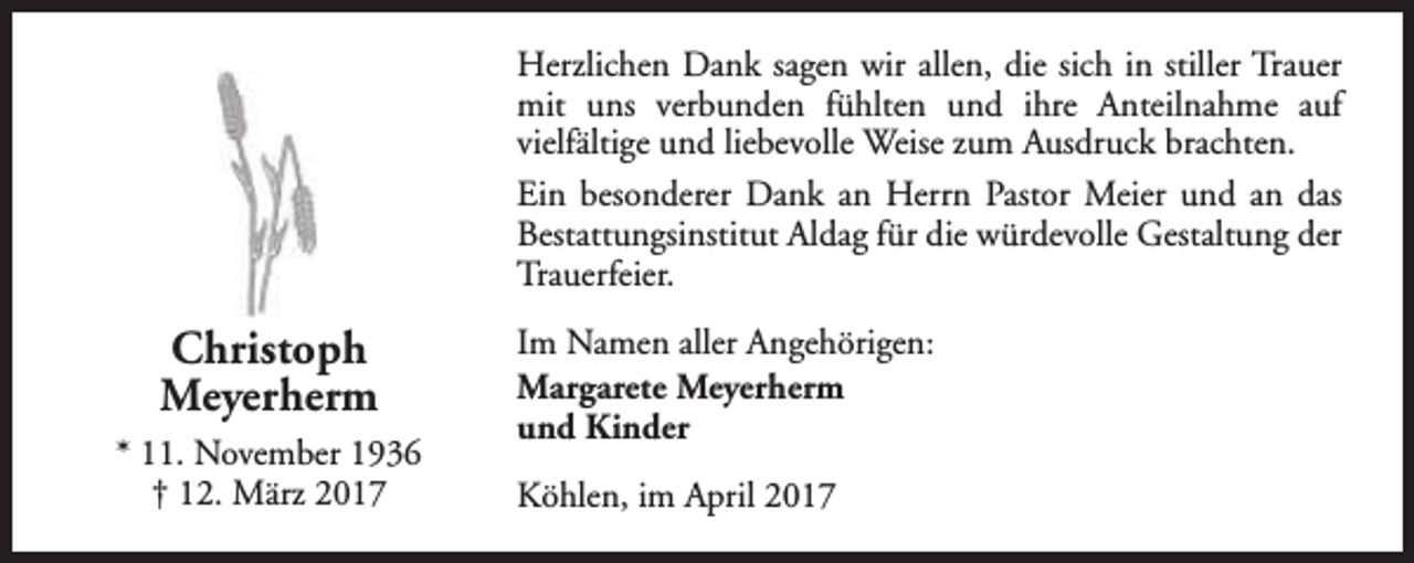 <p>Herzlichen Dank sagen wir allen, die sich in stiller Trauer<br />mit uns verbunden fühlten und ihre Anteilnahme auf<br />vielfältige und liebevolle Weise zum Ausdruck brachten.<br />Ein besonderer Dank an Herrn Pastor Meier und an das<br />Bestattungsinstitut Aldag für die würdevolle Gestaltung der<br />Trauerfeier.</p><p>Christoph<br />Meyerherm<br />* 11. November 1936<br />† 12. März 2017</p><p>Im Namen aller Angehörigen:<br />Margarete Meyerherm<br />und Kinder<br />Köhlen, im April 2017</p>