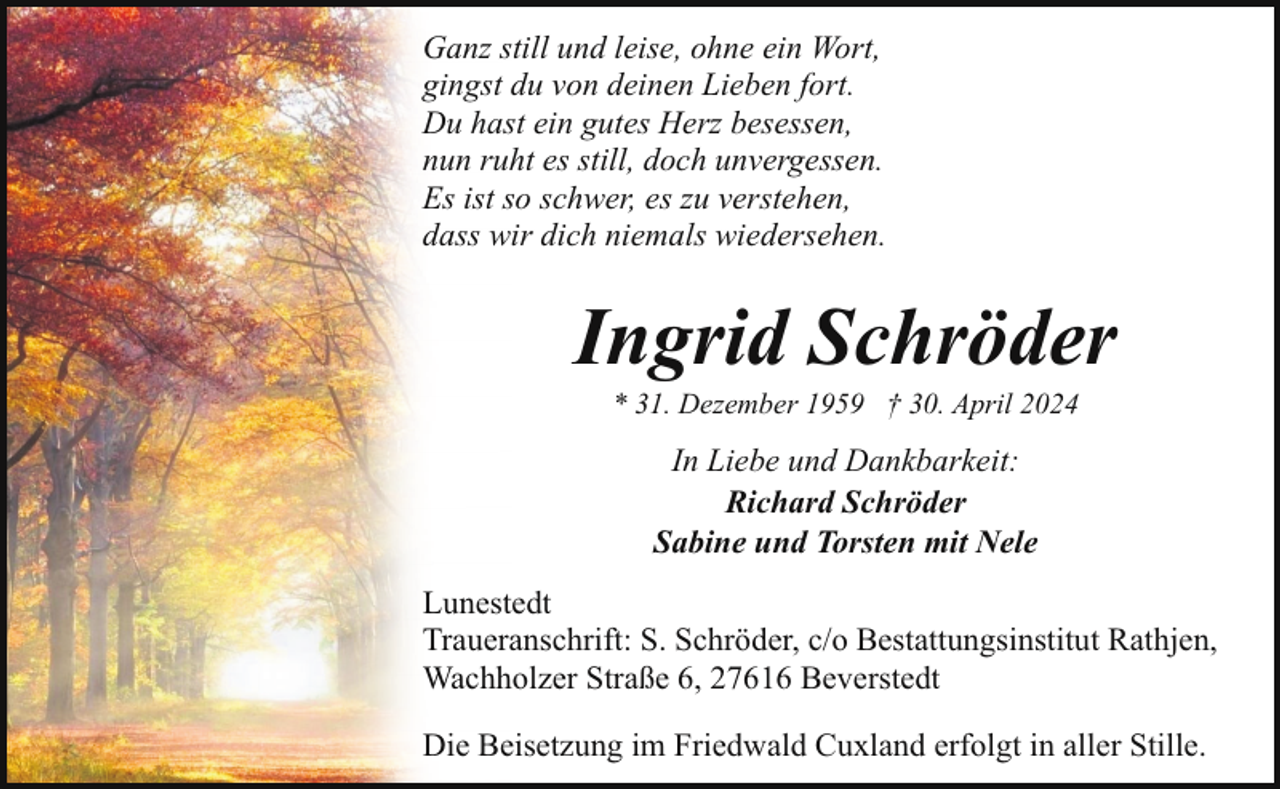 <p>Ganz still und leise, ohne ein Wort,<br />gingst du von deinen Lieben fort.<br />Du hast ein gutes Herz besessen,<br />nun ruht es still, doch unvergessen.<br />Es ist so schwer, es zu verstehen,<br />dass wir dich niemals wiedersehen.</p><p>Ingrid Schröder<br />* 31. Dezember 1959 † 30. April 2024</p><p>In Liebe und Dankbarkeit:<br />Richard Schröder<br />Sabine und Torsten mit Nele<br />Lunestedt<br />Traueranschrift: S. Schröder, c/o Bestattungsinstitut Rathjen,<br />Wachholzer Straße 6, 27616 Beverstedt<br />Die Beisetzung im Friedwald Cuxland erfolgt in aller Stille.</p>