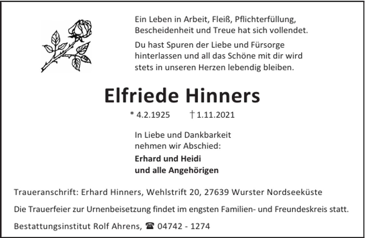 <p>Ein Leben in Arbeit, Fleiß, Pflichterfüllung,<br />Bescheidenheit und Treue hat sich vollendet.</p><p>Du hast Spuren der Liebe und Fürsorge<br />hinterlassen und all das Schöne mit dir wird<br />stets in unseren Herzen lebendig bleiben.</p><p>Elfriede Hinners<br />* 4.2.1925</p><p>† 1.11.2021</p><p>In Liebe und Dankbarkeit<br />nehmen wir Abschied:<br />Erhard und Heidi<br />und alle Angehörigen<br />Traueranschrift: Erhard Hinners, Wehlstrift 20, 27639 Wurster Nordseeküste<br />Die Trauerfeier zur Urnenbeisetzung findet im engsten Familien- und Freundeskreis statt.<br />Bestattungsinstitut Rolf Ahrens,  04742 - 1274</p>