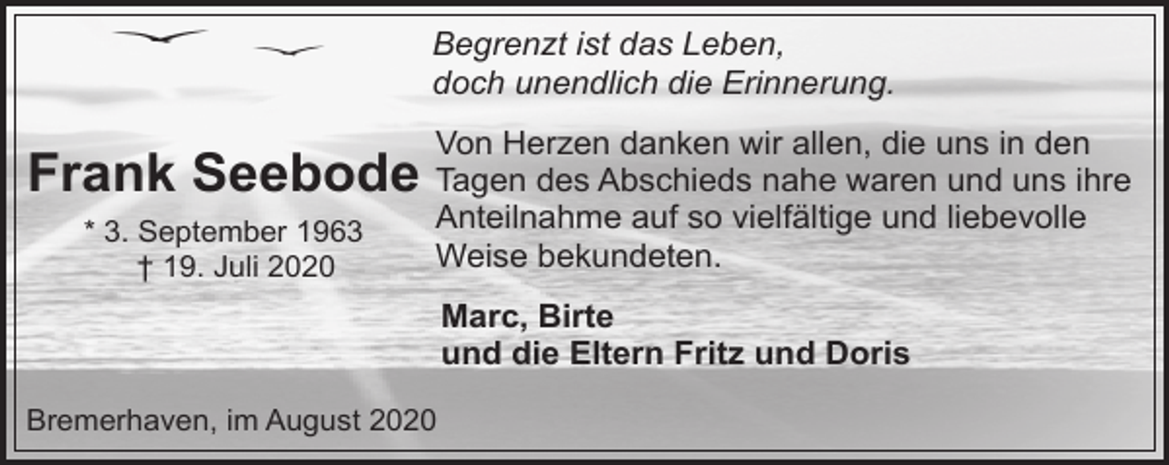 <p>Begrenzt ist das Leben,<br />doch unendlich die Erinnerung.<br />Von Herzen danken wir allen, die uns in den</p><p>Frank Seebode Tagen des Abschieds nahe waren und uns ihre<br />* 3. September 1963<br />† 19. Juli 2020</p><p>Anteilnahme auf so vielfältige und liebevolle<br />Weise bekundeten.<br />Marc, Birte<br />und die Eltern Fritz und Doris</p><p>Bremerhaven, im August 2020</p>