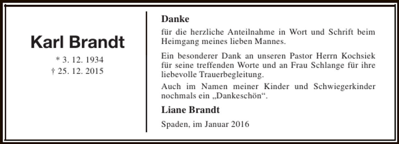 <p>Danke</p><p>Karl Brandt<br />* 3. 12. 1934<br />† 25. 12. 2015</p><p>für die herzliche Anteilnahme in Wort und Schrift beim<br />Heimgang meines lieben Mannes.<br />Ein besonderer Dank an unseren Pastor Herrn Kochsiek<br />für seine treffenden Worte und an Frau Schlange für ihre<br />liebevolle Trauerbegleitung.<br />Auch im Namen meiner Kinder und Schwiegerkinder<br />nochmals ein „Dankeschön“.</p><p>Liane Brandt<br />Spaden, im Januar 2016</p>