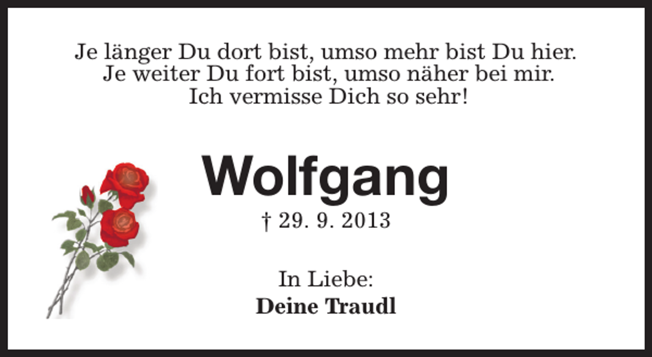<p>Je länger Du dort bist, umso mehr bist Du hier.<br />Je weiter Du fort bist, umso näher bei mir.<br />Ich vermisse Dich so sehr!</p><p>Wolfgang<br />† 29. 9. 2013</p><p>In Liebe:<br />Deine Traudl</p>