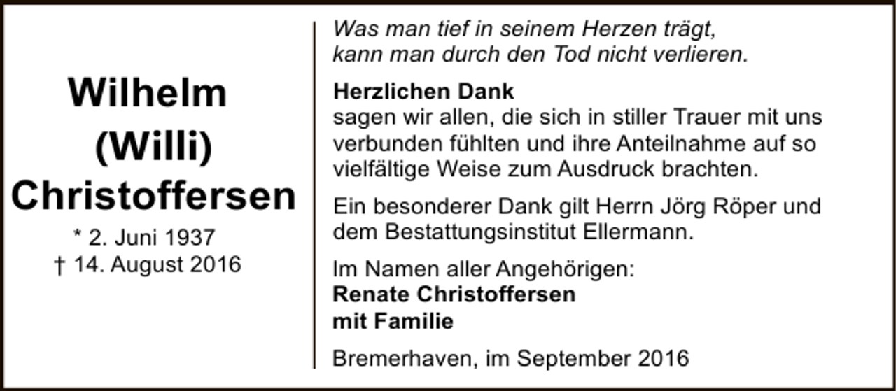 <p>Wilhelm<br />(Willi)<br />Christoffersen<br />* 2. Juni 1937<br />† 14. August 2016</p><p>Was man tief in seinem Herzen trägt,<br />kann man durch den Tod nicht verlieren.<br />Herzlichen Dank<br />sagen wir allen, die sich in stiller Trauer mit uns<br />verbunden fühlten und ihre Anteilnahme auf so<br />vielfältige Weise zum Ausdruck brachten.<br />Ein besonderer Dank gilt Herrn Jörg Röper und<br />dem Bestattungsinstitut Ellermann.<br />Im Namen aller Angehörigen:<br />Renate Christoffersen<br />mit Familie<br />Bremerhaven, im September 2016</p>
