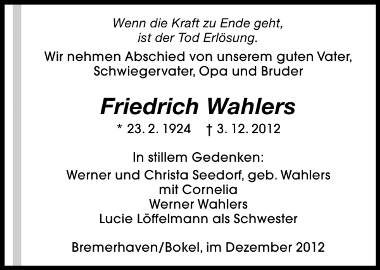 <p>Wenn die Kraft zu Ende geht,<br />ist der Tod Erlösung.<br />Wir nehmen Abschied von unserem guten Vater,<br />Schwiegervater, Opa und Bruder</p><p>Friedrich Wahlers<br />* 23. 2. 1924</p><p>† 3. 12. 2012</p><p>In stillem Gedenken:<br />Werner und Christa Seedorf, geb. Wahlers<br />mit Cornelia<br />Werner Wahlers<br />Lucie Löffelmann als Schwester<br />Bremerhaven/Bokel, im Dezember 2012</p>