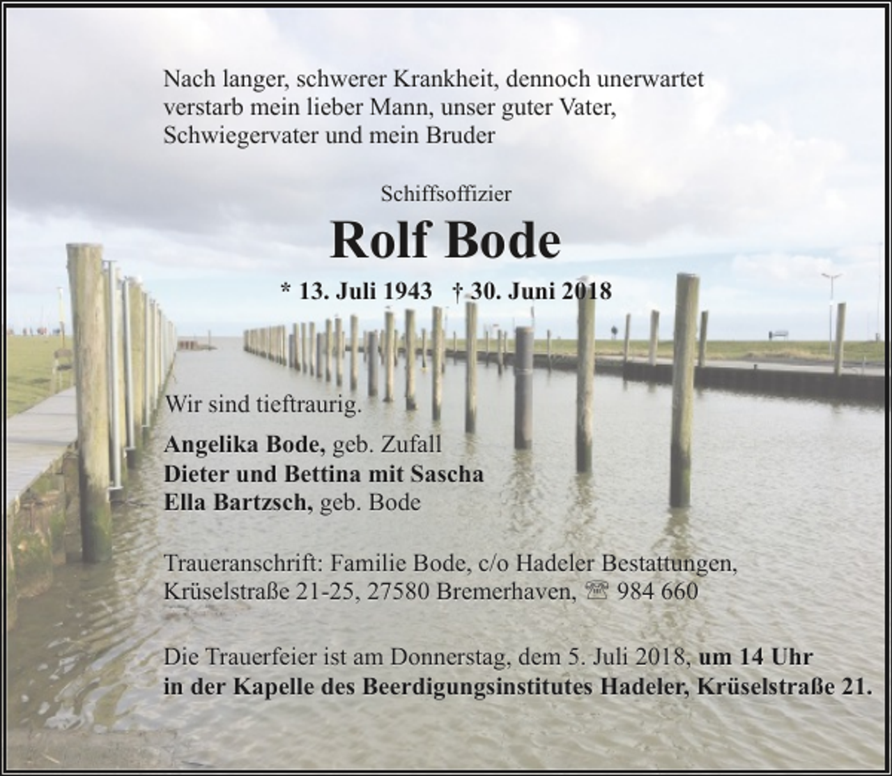 <p>Nach langer, schwerer Krankheit, dennoch unerwartet<br />verstarb mein lieber Mann, unser guter Vater,<br />Schwiegervater und mein Bruder<br />Schiffsoffizier</p><p>Rolf Bode</p><p>* 13. Juli 1943 † 30. Juni 2018</p><p>Wir sind tieftraurig.<br />Angelika Bode, geb. Zufall<br />Dieter und Bettina mit Sascha<br />Ella Bartzsch, geb. Bode<br />Traueranschrift: Familie Bode, c/o Hadeler Bestattungen,<br />Krüselstraße 21-25, 27580 Bremerhaven, ' 984 660<br />Die Trauerfeier ist am Donnerstag, dem 5. Juli 2018, um 14 Uhr<br />in der Kapelle des Beerdigungsinstitutes Hadeler, Krüselstraße 21.</p>
