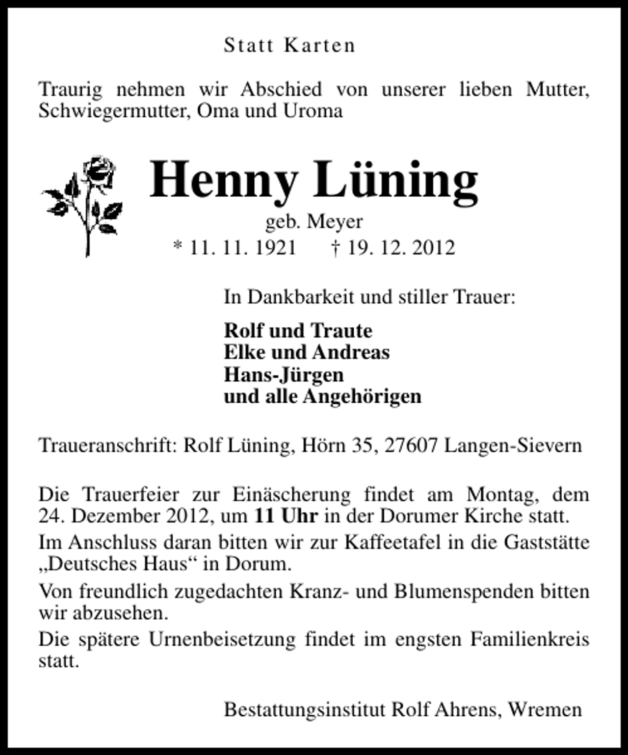 <p>Statt Karten<br />Traurig nehmen wir Abschied von unserer lieben Mutter,<br />Schwiegermutter, Oma und Uroma</p><p>Henny Lüning<br />geb. Meyer<br />* 11. 11. 1921<br />† 19. 12. 2012</p><p>In Dankbarkeit und stiller Trauer:<br />Rolf und Traute<br />Elke und Andreas<br />Hans-Jürgen<br />und alle Angehörigen<br />Traueranschrift: Rolf Lüning, Hörn 35, 27607 Langen-Sievern<br />Die Trauerfeier zur Einäscherung findet am Montag, dem<br />24. Dezember 2012, um 11 Uhr in der Dorumer Kirche statt.<br />Im Anschluss daran bitten wir zur Kaffeetafel in die Gaststätte<br />„Deutsches Haus“ in Dorum.<br />Von freundlich zugedachten Kranz- und Blumenspenden bitten<br />wir abzusehen.<br />Die spätere Urnenbeisetzung findet im engsten Familienkreis<br />statt.<br />Bestattungsinstitut Rolf Ahrens, Wremen</p>
