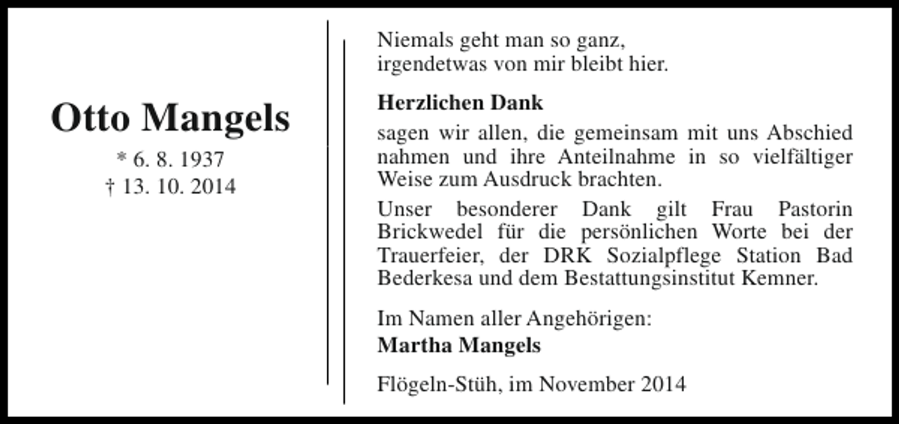 <p>Niemals geht man so ganz,<br />irgendetwas von mir bleibt hier.</p><p>Otto Mangels<br />* 6. 8. 1937<br />† 13. 10. 2014</p><p>Herzlichen Dank<br />sagen wir allen, die gemeinsam mit uns Abschied<br />nahmen und ihre Anteilnahme in so vielfältiger<br />Weise zum Ausdruck brachten.<br />Unser besonderer Dank gilt Frau Pastorin<br />Brickwedel für die persönlichen Worte bei der<br />Trauerfeier, der DRK Sozialpflege Station Bad<br />Bederkesa und dem Bestattungsinstitut Kemner.<br />Im Namen aller Angehörigen:<br />Martha Mangels<br />Flögeln-Stüh, im November 2014</p>