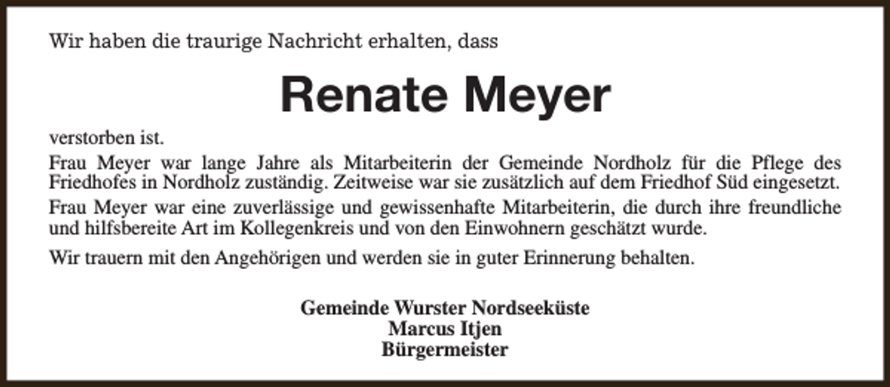 <p>Wir haben die traurige Nachricht erhalten, dass</p><p>Renate Meyer</p><p>verstorben ist.<br />Frau Meyer war lange Jahre als Mitarbeiterin der Gemeinde Nordholz für die Pflege des<br />Friedhofes in Nordholz zuständig. Zeitweise war sie zusätzlich auf dem Friedhof Süd eingesetzt.<br />Frau Meyer war eine zuverlässige und gewissenhafte Mitarbeiterin, die durch ihre freundliche<br />und hilfsbereite Art im Kollegenkreis und von den Einwohnern geschätzt wurde.<br />Wir trauern mit den Angehörigen und werden sie in guter Erinnerung behalten.<br />Gemeinde Wurster Nordseeküste<br />Marcus Itjen<br />Bürgermeister</p>
