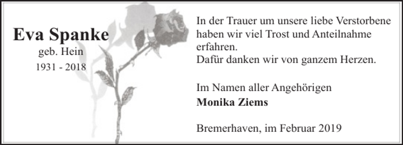 <p>Eva Spanke<br />geb. Hein</p><p>1931 - 2018</p><p>In der Trauer um unsere liebe Verstorbene<br />haben wir viel Trost und Anteilnahme<br />erfahren.<br />Dafür danken wir von ganzem Herzen.<br />Im Namen aller Angehörigen<br />Monika Ziems<br />Bremerhaven, im Februar 2019</p>