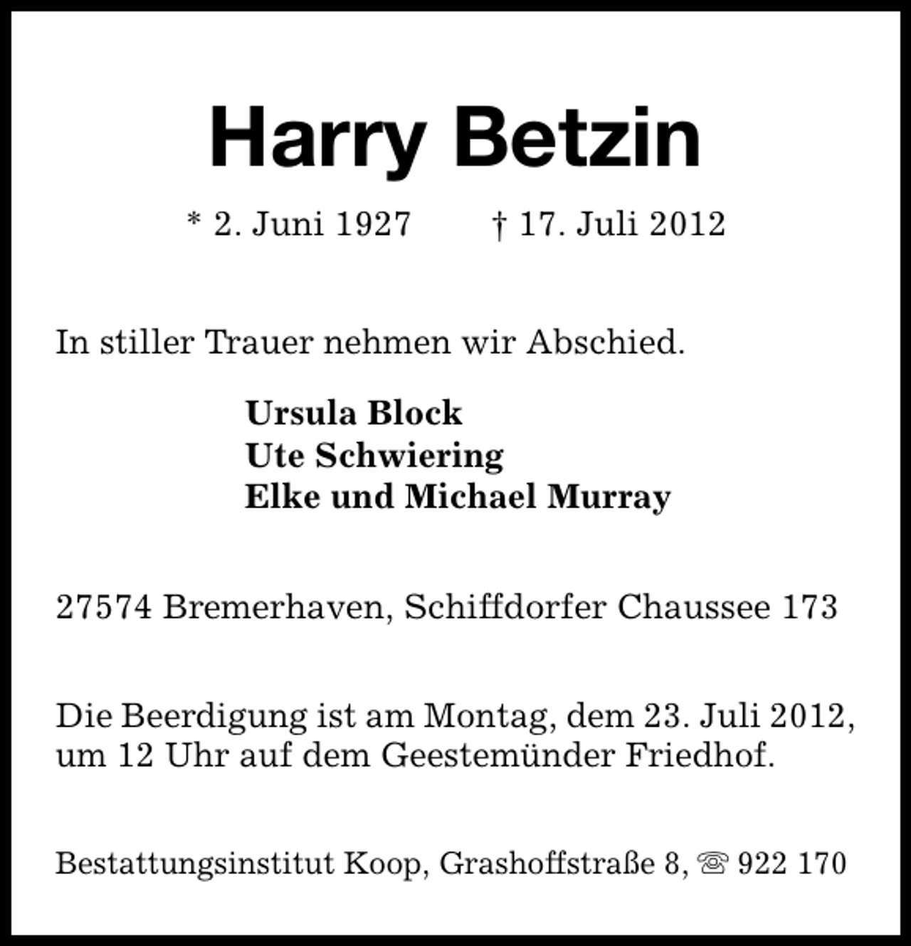<p>Harry Betzin<br />* 2. Juni 1927</p><p>† 17. Juli 2012</p><p>In stiller Trauer nehmen wir Abschied.<br />Ursula Block<br />Ute Schwiering<br />Elke und Michael Murray<br />27574 Bremerhaven, Schiffdorfer Chaussee 173<br />Die Beerdigung ist am Montag, dem 23. Juli 2012,<br />um 12 Uhr auf dem Geestemünder Friedhof.<br />Bestattungsinstitut Koop, Grashoffstraße 8, s 922 170</p>