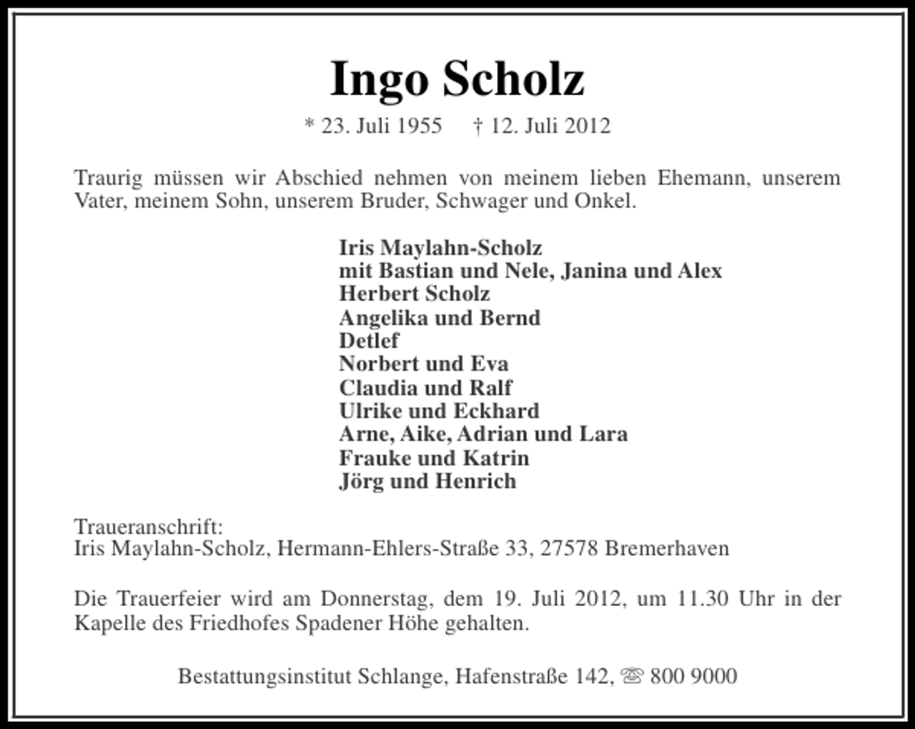 <p>Ingo Scholz<br />* 23. Juli 1955</p><p>† 12. Juli 2012</p><p>Traurig müssen wir Abschied nehmen von meinem lieben Ehemann, unserem<br />Vater, meinem Sohn, unserem Bruder, Schwager und Onkel.<br />Iris Maylahn-Scholz<br />mit Bastian und Nele, Janina und Alex<br />Herbert Scholz<br />Angelika und Bernd<br />Detlef<br />Norbert und Eva<br />Claudia und Ralf<br />Ulrike und Eckhard<br />Arne, Aike, Adrian und Lara<br />Frauke und Katrin<br />Jörg und Henrich<br />Traueranschrift:<br />Iris Maylahn-Scholz, Hermann-Ehlers-Straße 33, 27578 Bremerhaven<br />Die Trauerfeier wird am Donnerstag, dem 19. Juli 2012, um 11.30 Uhr in der<br />Kapelle des Friedhofes Spadener Höhe gehalten.<br />Bestattungsinstitut Schlange, Hafenstraße 142, s 800 9000</p>