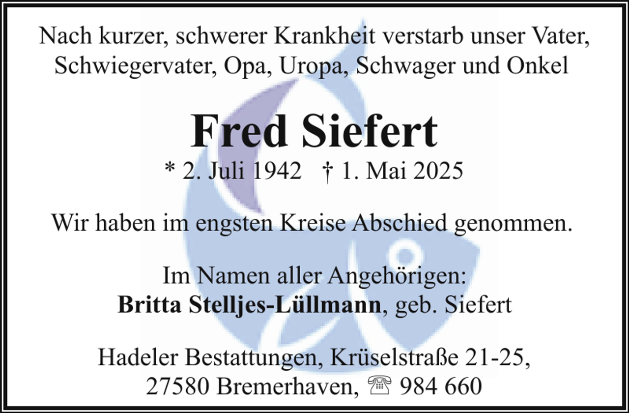 <p>Nach kurzer, schwerer Krankheit verstarb unser Vater,<br />Schwiegervater, Opa, Uropa, Schwager und Onkel</p><p>Fred Siefert</p><p>* 2. Juli 1942 † 1. Mai 2025<br />Wir haben im engsten Kreise Abschied genommen.<br />Im Namen aller Angehörigen:<br />Britta Stelljes-Lüllmann, geb. Siefert<br />Hadeler Bestattungen, Krüselstraße 21-25,<br />27580 Bremerhaven, ' 984 660</p>