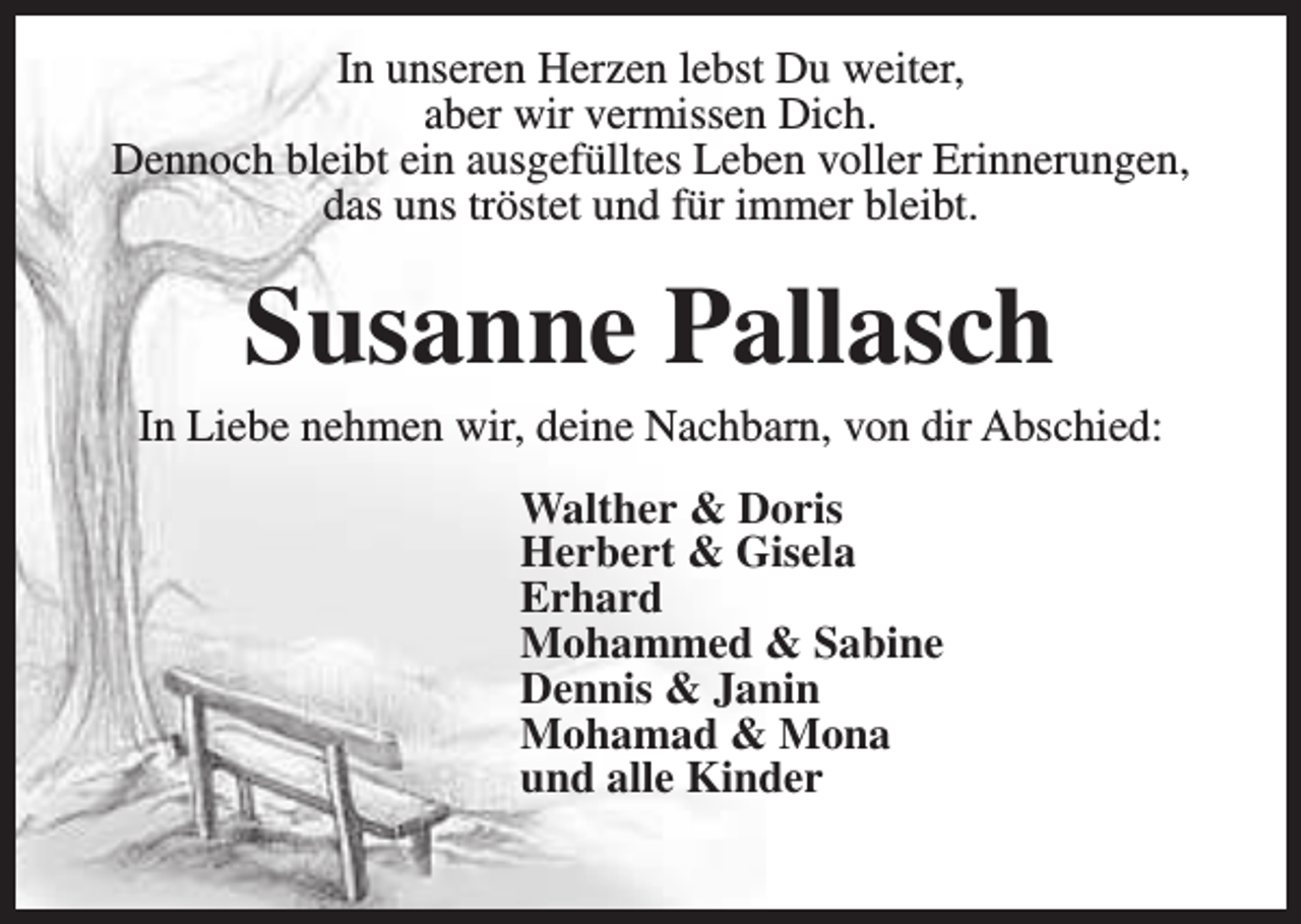 <p>In unseren Herzen lebst Du weiter,<br />aber wir vermissen Dich.<br />Dennoch bleibt ein ausgefülltes Leben voller Erinnerungen,<br />das uns tröstet und für immer bleibt.</p><p>Susanne Pallasch</p><p>In Liebe nehmen wir, deine Nachbarn, von dir Abschied:<br />Walther &amp; Doris<br />Herbert &amp; Gisela<br />Erhard<br />Mohammed &amp; Sabine<br />Dennis &amp; Janin<br />Mohamad &amp; Mona<br />und alle Kinder</p>
