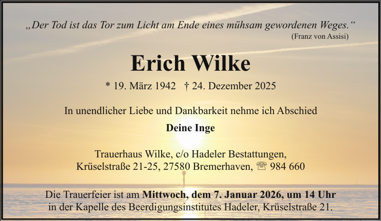 <p>„Der Tod ist das Tor zum Licht am Ende eines mühsam gewordenen Weges.“<br />(Franz von Assisi)</p><p>Erich Wilke<br />* 19. März 1942 † 24. Dezember 2025<br />In unendlicher Liebe und Dankbarkeit nehme ich Abschied<br />Deine Inge<br />Trauerhaus Wilke, c/o Hadeler Bestattungen,<br />Krüselstraße 21-25, 27580 Bremerhaven, ' 984 660<br />Die Trauerfeier ist am Mittwoch, dem 7. Januar 2026, um 14 Uhr<br />in der Kapelle des Beerdigungsinstitutes Hadeler, Krüselstraße 21.</p>