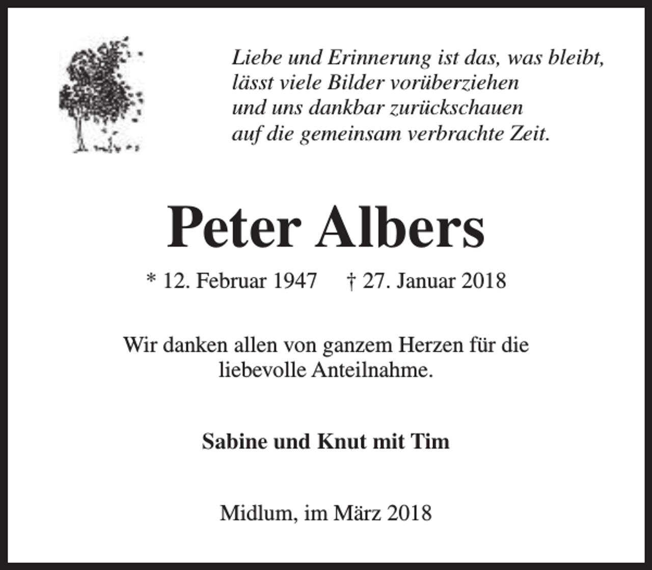 <p>Liebe und Erinnerung ist das, was bleibt,<br />lässt viele Bilder vorüberziehen<br />und uns dankbar zurückschauen<br />auf die gemeinsam verbrachte Zeit.</p><p>Peter Albers</p><p>* 12. Februar 1947</p><p>† 27. Januar 2018</p><p>Wir danken allen von ganzem Herzen für die<br />liebevolle Anteilnahme.<br />Sabine und Knut mit Tim<br />Midlum, im März 2018</p>