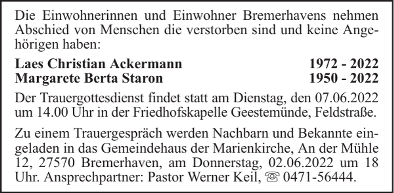 <p>Die Einwohnerinnen und Einwohner Bremerhavens nehmen<br />Abschied von Menschen die verstorben sind und keine Angehörigen haben:<br />Laes Christian Ackermann<br />1972 - 2022<br />Margarete Berta Staron<br />1950 - 2022<br />Der Trauergottesdienst findet statt am Dienstag, den 07.06.2022<br />um 14.00 Uhr in der Friedhofskapelle Geestemünde, Feldstraße.<br />Zu einem Trauergespräch werden Nachbarn und Bekannte eingeladen in das Gemeindehaus der Marienkirche, An der Mühle<br />12, 27570 Bremerhaven, am Donnerstag, 02.06.2022 um 18<br />Uhr. Ansprechpartner: Pastor Werner Keil, 0471-56444.</p>