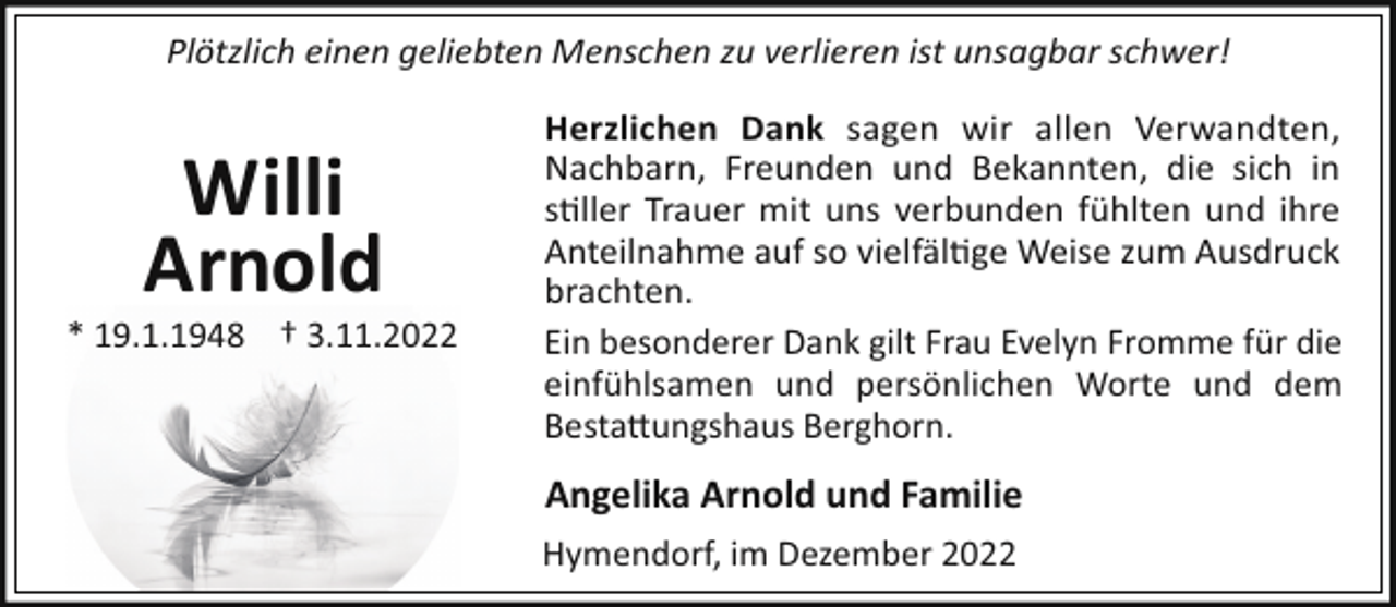 <p>Plötzlich einen geliebten Menschen zu verlieren ist unsagbar schwer!</p><p>Willi<br />Arnold<br />* 19.1.1948 † 3.11.2022</p><p>Herzlichen Dank sagen wir allen Verwandten,<br />Nachbarn, Freunden und Bekannten, die sich in<br />s!ller Trauer mit uns verbunden fühlten und ihre<br />Anteilnahme auf so vielfäl!ge Weise zum Ausdruck<br />brachten.<br />Ein besonderer Dank gilt Frau Evelyn Fromme für die<br />einfühlsamen und persönlichen Worte und dem<br />Besta"ungshaus Berghorn.</p><p>Angelika Arnold und Familie<br />Hymendorf, im Dezember 2022</p>