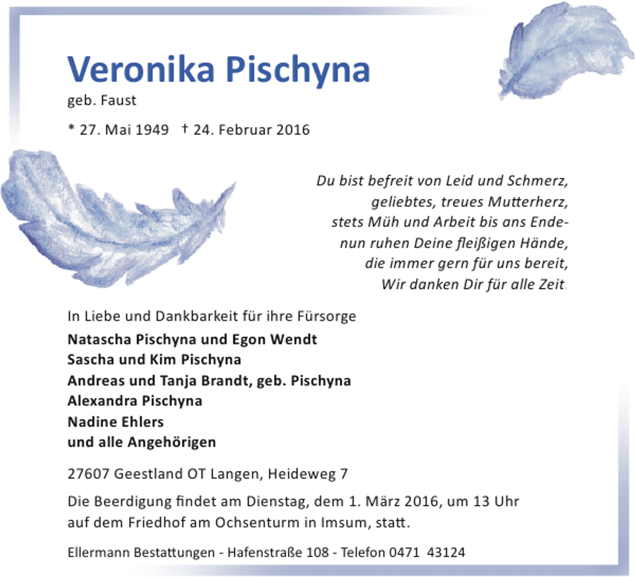 <p>Veronika Pischyna</p><p>geb. Faust</p><p>* 27. Mai 1949 † 24. Februar 2016<br />Du bist befreit von Leid und Schmerz,<br />geliebtes, treues Mu�erherz,<br />stets Müh und Arbeit bis ans Ende­<br />nun ruhen Deine ﬂeißigen Hände,<br />die immer gern für uns bereit,<br />Wir danken Dir für alle Zeit.<br />In Liebe und Dankbarkeit für ihre Fürsorge<br />Natascha Pischyna und Egon Wendt<br />Sascha und Kim Pischyna<br />Andreas und Tanja Brandt, geb. Pischyna<br />Alexandra Pischyna<br />Nadine Ehlers<br />und alle Angehörigen<br />27607 Geestland OT Langen, Heideweg 7<br />Die Beerdigung ﬁndet am Dienstag, dem 1. März 2016, um 13 Uhr<br />auf dem Friedhof am Ochsenturm in Imsum, sta�.<br />Ellermann Besta�ungen ­ Hafenstraße 108 ­ Telefon 0471 43124</p>