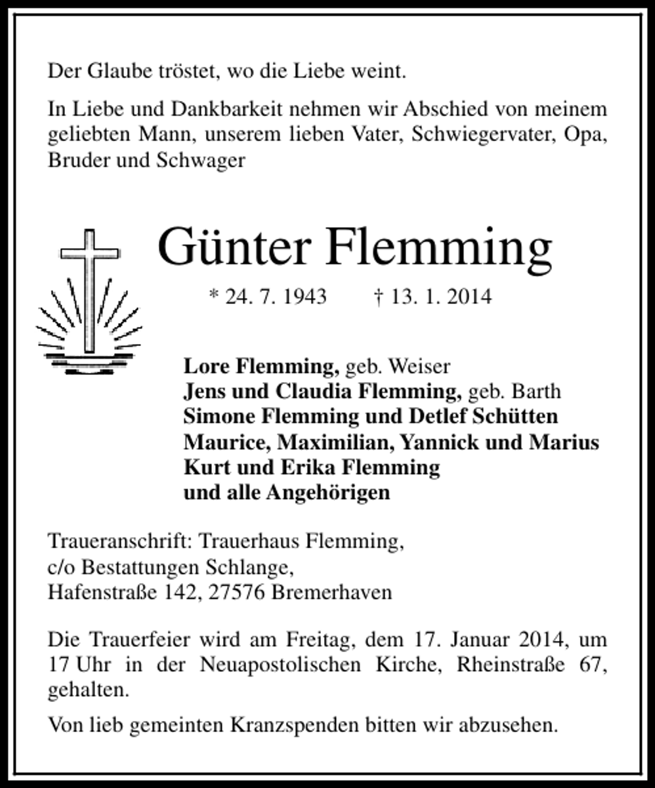 <p>Der Glaube tröstet, wo die Liebe weint.<br />In Liebe und Dankbarkeit nehmen wir Abschied von meinem<br />geliebten Mann, unserem lieben Vater, Schwiegervater, Opa,<br />Bruder und Schwager</p><p>Günter Flemming<br />* 24. 7. 1943</p><p>† 13. 1. 2014</p><p>Lore Flemming, geb. Weiser<br />Jens und Claudia Flemming, geb. Barth<br />Simone Flemming und Detlef Schütten<br />Maurice, Maximilian, Yannick und Marius<br />Kurt und Erika Flemming<br />und alle Angehörigen<br />Traueranschrift: Trauerhaus Flemming,<br />c/o Bestattungen Schlange,<br />Hafenstraße 142, 27576 Bremerhaven<br />Die Trauerfeier wird am Freitag, dem 17. Januar 2014, um<br />17 Uhr in der Neuapostolischen Kirche, Rheinstraße 67,<br />gehalten.<br />Von lieb gemeinten Kranzspenden bitten wir abzusehen.</p>
