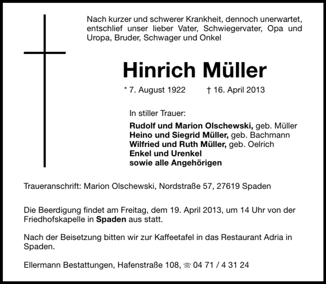 <p>Nach kurzer und schwerer Krankheit, dennoch unerwartet,<br />entschlief unser lieber Vater, Schwiegervater, Opa und<br />Uropa, Bruder, Schwager und Onkel</p><p>Hinrich Müller<br />* 7. August 1922</p><p>† 16. April 2013</p><p>In stiller Trauer:<br />Rudolf und Marion Olschewski, geb. Müller<br />Heino und Siegrid Müller, geb. Bachmann<br />Wilfried und Ruth Müller, geb. Oelrich<br />Enkel und Urenkel<br />sowie alle Angehörigen<br />Traueranschrift: Marion Olschewski, Nordstraße 57, 27619 Spaden<br />Die Beerdigung findet am Freitag, dem 19. April 2013, um 14 Uhr von der<br />Friedhofskapelle in Spaden aus statt.<br />Nach der Beisetzung bitten wir zur Kaffeetafel in das Restaurant Adria in<br />Spaden.<br />Ellermann Bestattungen, Hafenstraße 108, s 04 71 / 4 31 24</p>