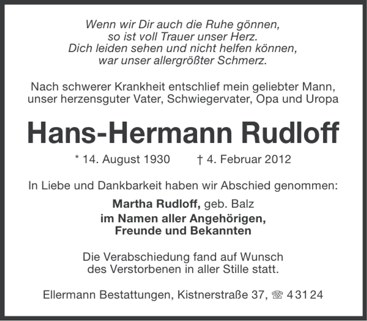 <p>Wenn wir Dir auch die Ruhe gönnen,<br />so ist voll Trauer unser Herz.<br />Dich leiden sehen und nicht helfen können,<br />war unser allergrößter Schmerz.<br />Nach schwerer Krankheit entschlief mein geliebter Mann,<br />unser herzensguter Vater, Schwiegervater, Opa und Uropa</p><p>Hans-Hermann Rudloff<br />* 14. August 1930</p><p>† 4. Februar 2012</p><p>In Liebe und Dankbarkeit haben wir Abschied genommen:<br />Martha Rudloff, geb. Balz<br />im Namen aller Angehörigen,<br />Freunde und Bekannten<br />Die Verabschiedung fand auf Wunsch<br />des Verstorbenen in aller Stille statt.<br />Ellermann Bestattungen, Kistnerstraße 37, 4 31 24</p>