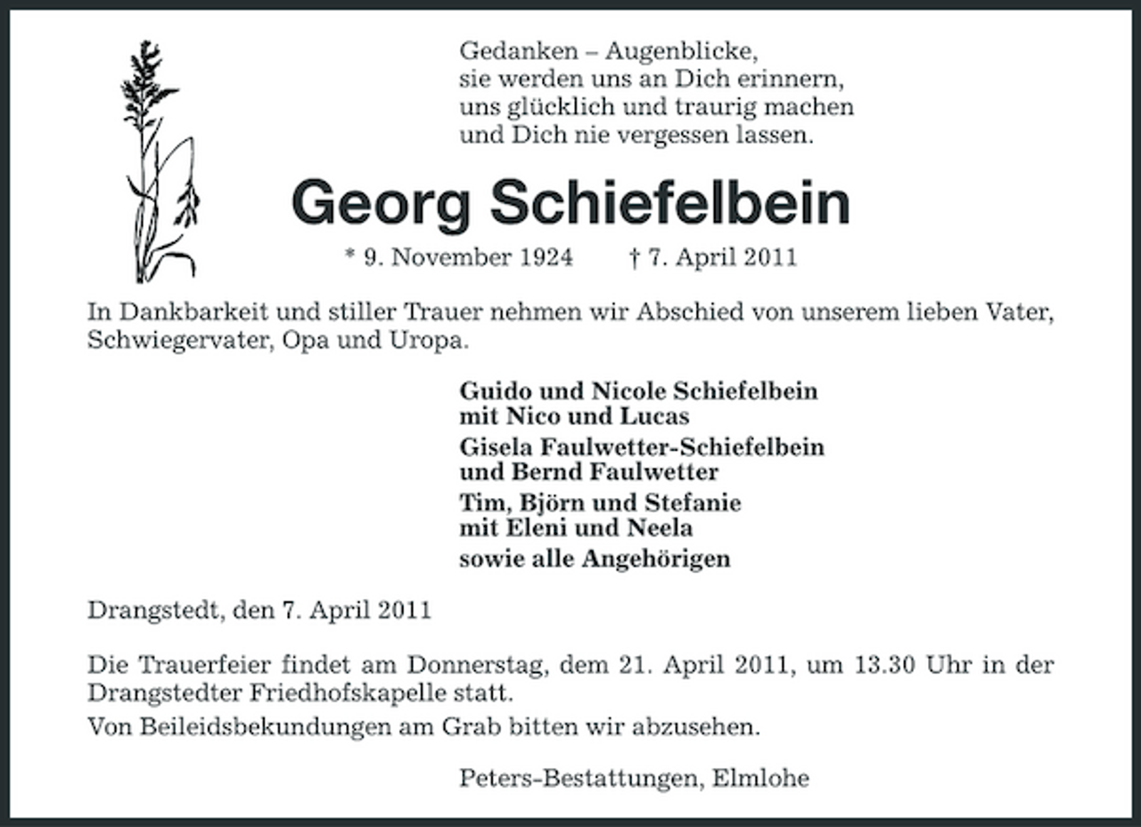 <p>Gedanken – Augenblicke, sie werden uns an Dich erinnern, uns glücklich und traurig machen und Dich nie vergessen lassen.</p><p>Georg Schiefelbein<br />* 9. November 1924 † 7. April 2011 In Dankbarkeit und stiller Trauer nehmen wir Abschied von unserem lieben Vater, Schwiegervater, Opa und Uropa. Guido und Nicole Schiefelbein mit Nico und Lucas Gisela Faulwetter-Schiefelbein und Bernd Faulwetter Tim, Björn und Stefanie mit Eleni und Neela sowie alle Angehörigen Drangstedt, den 7. April 2011 Die Trauerfeier findet am Donnerstag, dem 21. April 2011, um 13.30 Uhr in der Drangstedter Friedhofskapelle statt. Von Beileidsbekundungen am Grab bitten wir abzusehen. Peters-Bestattungen, Elmlohe</p>