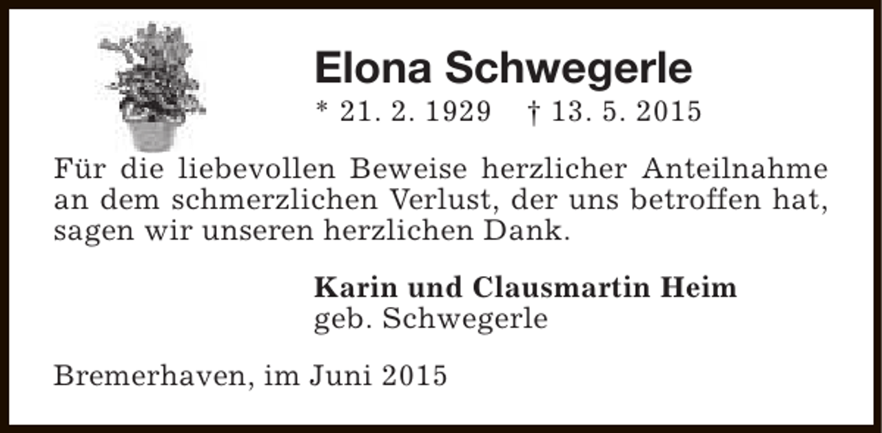 <p>Elona Schwegerle</p><p>* 21. 2. 1929</p><p>† 13. 5. 2015</p><p>Für die liebevollen Beweise herzlicher Anteilnahme<br />an dem schmerzlichen Verlust, der uns betroffen hat,<br />sagen wir unseren herzlichen Dank.<br />Karin und Clausmartin Heim<br />geb. Schwegerle<br />Bremerhaven, im Juni 2015</p>