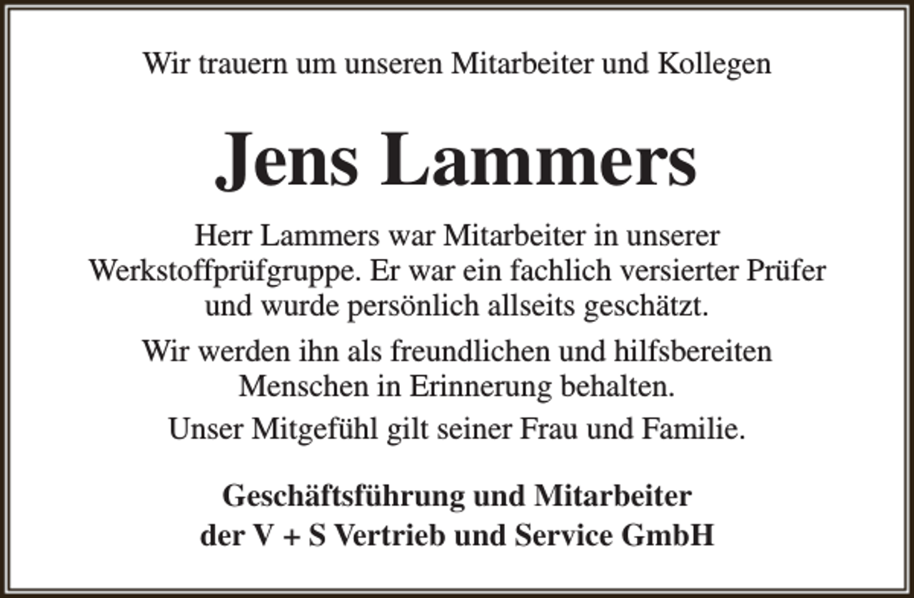 <p>Wir trauern um unseren Mitarbeiter und Kollegen</p><p>Jens Lammers<br />Herr Lammers war Mitarbeiter in unserer<br />Werkstoffprüfgruppe. Er war ein fachlich versierter Prüfer<br />und wurde persönlich allseits geschätzt.<br />Wir werden ihn als freundlichen und hilfsbereiten<br />Menschen in Erinnerung behalten.<br />Unser Mitgefühl gilt seiner Frau und Familie.<br />Geschäftsführung und Mitarbeiter<br />der V + S Vertrieb und Service GmbH</p>